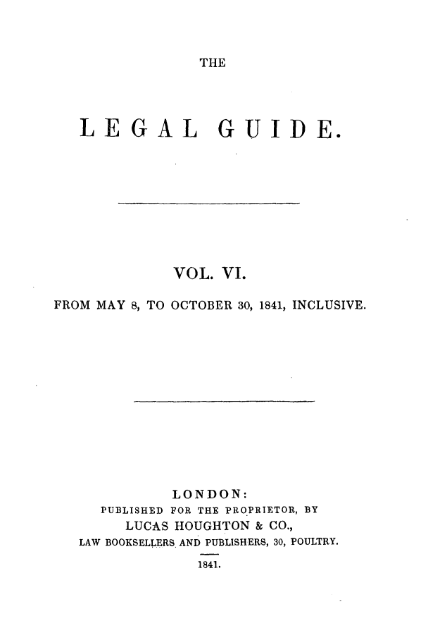 handle is hein.journals/lealgui6 and id is 1 raw text is: THE

LE G AL

GUIDE.

VOL. VI.
FROM MAY 8, TO OCTOBER 30, 1841, INCLUSIVE.
LONDON:
PUBLISHED FOR THE PROPRIETOR, BY
LUCAS HOUGHTON & CO.,
LAW BOOKSELLERS. AND PUBLISHERS, 30, POULTRY.
1841.


