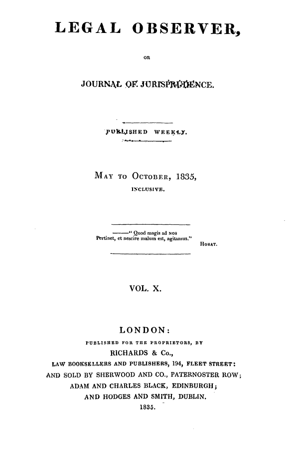 handle is hein.journals/legalob10 and id is 1 raw text is: LEGAL OBSERVER,
OR
JOURNAL, QF JURPV'ENCE.

-vUJLjSHED     WEEKLY.
MAY TO OCTOBER, 1835,
INCLUSIVE.
Quod magis ad NOS
Pertinet, et nescire malum est, agitanmus.

HOS AT.

VOL. X.
LONDON:

PUBLISHED FOR THE PROPRIETORS, BY
RICHARDS & Co.,
LAW BOOKSELLERS AND PUBLISHERS, 1941 FLEET STREET:
AND SOLD BY SHERWOOD AND CO., PATERNOSTER ROW;
ADAM AND CHARLES BLACK, EDINBURGH;
AND HODGES AND SMITH, DUBLIN.
1835.


