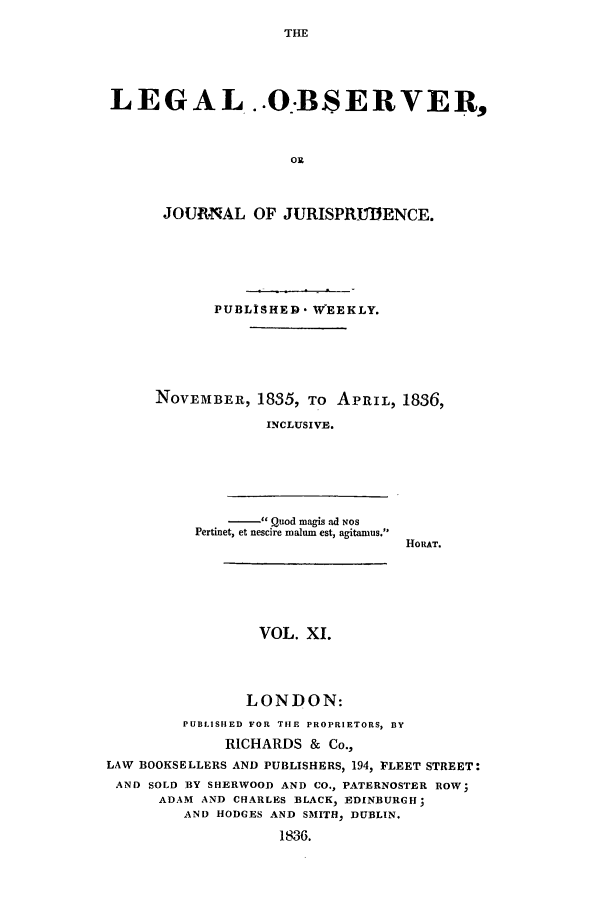 handle is hein.journals/legalob11 and id is 1 raw text is: 
THE


LEGAL ..O.BSERVER,



                    OR



      JOU.NAL OF JURISPRUDENCE.


       PUBLISHED. WEEKLY.





NOVEMBER, 1835, To APRIL, 1836,

             INCLUSIVE.






             Quod magis ad Nos
    Pertinet, et nescire malum est, agitamus.
                            HORAT.


                 VOL. XI.




                 LONDON:
         PUBLISHED FOR THE PROPRIETORS, BY
             RICHARDS & Co.,
LAW BOOKSELLERS AND PUBLISHERS, 194, FLEET STREET:
AND SOLD BY SHERWOOD AND CO., PATERNOSTER ROW;
      ADAM AND CHARLES BLACK, EDINBURGH;
         AND HODGES AND SMITH, DUBLIN.
                    1836.


