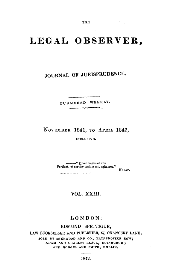 handle is hein.journals/legalob23 and id is 1 raw text is: 



THE


LEGAL OBSERVER,






     JOURNAL OF JURISPRUDENCE.





           PUBLISHED WEEKLY.





     NOVEMBER 1841, TO APlrrL 1842,

                 INCLUSIVE.


    -   Quod magis ad Nos
Pertinet, et nescire malum est, agitaiuus.


HO RAT.


VOL. XXLII.


               LONDON:

           EDMUND SPETTIG UE3
LAW BOOKSELLER AND PUBLISHER, 67, CHANCERY LANE;
   SOLD BY SHERWOOD AND CO., PATERNOSTER ROW;
      ADAM AND CHARLES BLACK> EDINBURGH;
        AND HODGES AND SMITH, DUBLIN.

                   1842.


