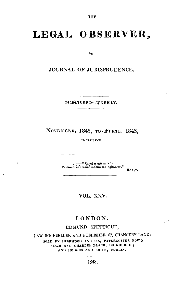 handle is hein.journals/legalob25 and id is 1 raw text is: 

THE


LEGAL OBSERVER,


                   Oi



     JOURNAL OF JURISPRUDENCE.


       PV4B'L*IS H.ED   .WEEKLY.





NOVEMbER, 1842, TO-APR!IL, 1843,

            INCLUSIVE




         -.------- Quor. magis ad NOS
      Pertiet,  tne'sctra malum est, agitamus.
                            HO RAT.


               VOL. XXV.




               LONDON:

           EDMUND SPETTIGUE,

LAW BOOKSELLER AND PUBLISHER, 67, CHANCERY LANE;
   SOLD BY SHERWOOD AND CO., PATERNOSTER ROW;.
      ADAM AND CHARLES BLACK, EDINBURGH;
        AND HODGES AND SMITH, DUBLIN.

                   1843.


