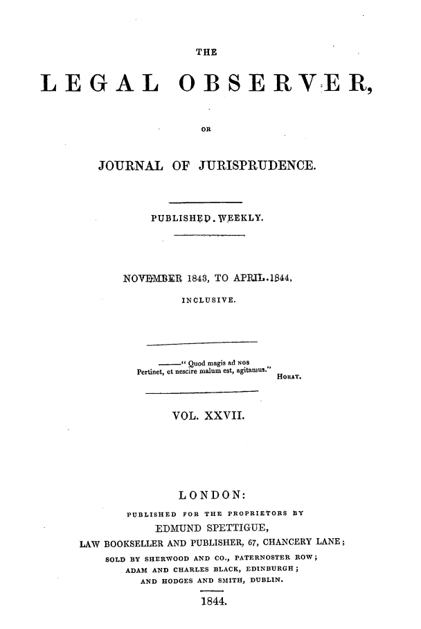handle is hein.journals/legalob27 and id is 1 raw text is: 



THE


LEGAL OBSERVER,


                        OR



         JOURNAL OF JURISPRUDENCE.


    PUBLISHE . WEEKLY.





NOVEMBER 1843, TO APRIL.l844,

         INCLUSIVE.


   - Quod magis ad NOS
Pertinet, et nescire malum est, agitamus.


              VOL. XXVII.






              LONDON:

       PUBLISHED FOR THE PROPRIETORS BY
            EDMUND SPETTIGUE,
LAW BOOKSELLER AND PUBLISHER, 67, CHANCERY LANE;
    SOLD BY SHERWOOD AND CO., PATERNOSTER ROW;
       ADAM AND CHARLES BLACK, EDINBURGH;
         AND HODGES AND SMIITH, DUBLIN.

                  1844.


HORAT.


