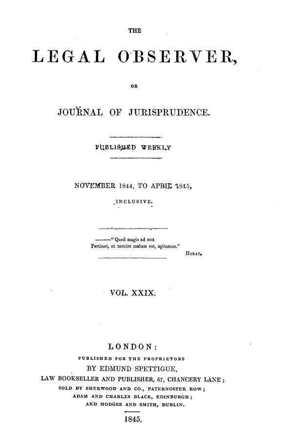 handle is hein.journals/legalob29 and id is 1 raw text is: 


THE


LEGAL OBSERVER,


                       OR


JOITlINAL


OF JURISPRUDENCE


     PUBLI.ED -WEBWK4Y




NOVEMBER 1844, TO APBIL -1845,

         .INCLUSIVE.


- Quod magis ad Nos
Pertinet, et nescire malum est, agitamus.


11ORAT.


                VOL. XXIX.






                LONDON:
         PUBLISHED FOR THE PROPRIETORS
           BY EDMUND SPETTIGUE,
LAW BOOKSELLER AND PUBLISHER, 67, CHANCERY LANE;
    SOLD BY SHERWOOD AND CO., PATERNOSTER ROW;
       ADAM AND CHARLES BLACK, EDINBURGH;
          AND HODGES AND SMITH, DUBLIN.

                   1845.


