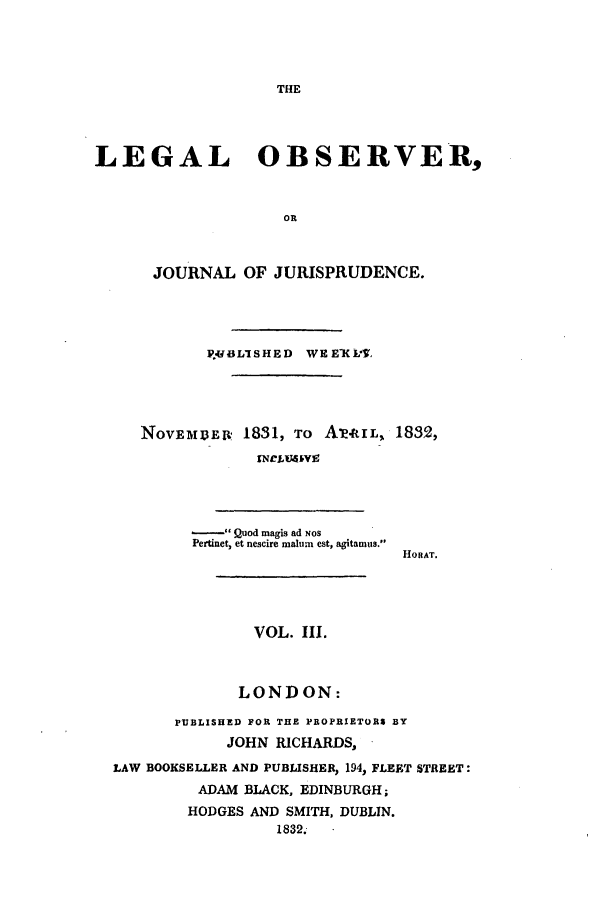 handle is hein.journals/legalob3 and id is 1 raw text is: 









LEGAL OBSERVER,


                    OR



      JOURNAL OF JURISPRUDENCE.


       P*. LI SHED WEEKL-V,




NovEMEBR 1831, TO Awt[L, 1832,
             TNCLU4JkV9


- Quod magis ad NOS
Pertinet, et nescire malurn est, agitamus.


HOftAT.


               VOL. III.



               LONDON:

       PUBLISHED FOR THE PROPRIETORS BY
            JOHN RICHARDS,
LAW BOOKSELLER AND PUBLISHER, 194, FLEET STREET:
         ADAM BLACK, EDINBURGH;
         HODGES AND SMITH, DUBLIN.
                  1832.


