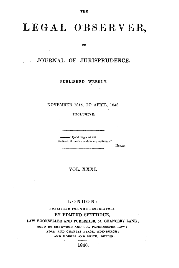handle is hein.journals/legalob31 and id is 1 raw text is: 
THE


LEGAL OBSERVER,


                      OR


     JOURNAL OF JURISPRUDENCE.


     PUBLISHED WEEKLY.




NOVEMBER 1845, TO APRIL, 1846,

         INCLUSIVE.


- Quod magis ad xos
Pertinet, et nescire malum est, agitamus.


HORAT.


                VOL. XXXI.






                LONDON:
        PUBLISHED FOR THE PROPRIETORS
          BY EDMUND SPETTIGUE,
LAW BOOKSELLER AND PUBLISHER, 67, CHANCERY LANE;
    SOLD BY SHERWOOD AND CO., PATERNOSTER ROW;
       ADAM AND CHARLES BLACK, EDINBURGH;
          AND HODGES AND SMITH, DUBLIN.

                   1846.


