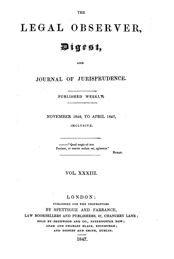 handle is hein.journals/legalob33 and id is 1 raw text is: 

THE


LEGAL OBSERVER,







                      AND



      JOURNAL OF JURISPRUDENCE.


    PUBLISHED WEEKL1%




NOVEMBER 1846, TO APRIL 1847,

         INCLUSIVE.


      Quod magis ad Nos
rertinet, et nescire malum eat, agitamus.


HoRAT.


                VOL. XXXIII.





                LONDON:
           PUBLISHED FOR THE PROPRIETORS
        BY SPETTIGUE AND FARRANCE,
LAW BOOKSELLERS AND PUBLISHERS, 67, CHANCERY LANE;
     SOLD BY SHERWOOD AND CO., PATERNOSTER ROW;
        ADAM AND CHARLES BLACK, EDINBURGH;
           AND HODGES AND SMITH, DUBLIN.

                    1847.


