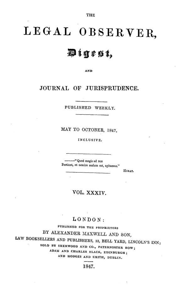 handle is hein.journals/legalob34 and id is 1 raw text is: 

THE


LEGAL OBSERVER,







                      AND


      JOURNAL OF JURISPRUDENCE.


PUBLISHED WEEKLY.



MAY TO OCTOBER, 1847,

      INCLUSIVE.


      Quod magis ad xos
Pertinet, et nescire maluin est, agitamus.


HOBAT.


VOL. XXXIV.


                    LONDON:
               PUBLISHED FOR THE PROPRIETORS
          BY ALEXANDER MAXWELL AND SON,
LAW BOOKSELLERS AND PUBLISHERS, 32, BELL YARD, LINCOLN'S INN;
         SOLD BY SHERWOOD AND CO., PATERNOSTER ROW;
            ADAM AND CHARLES BLACK, EDINBURGH;
               AND HODGES AND SMITH, DUBLIN,

                        1847.


