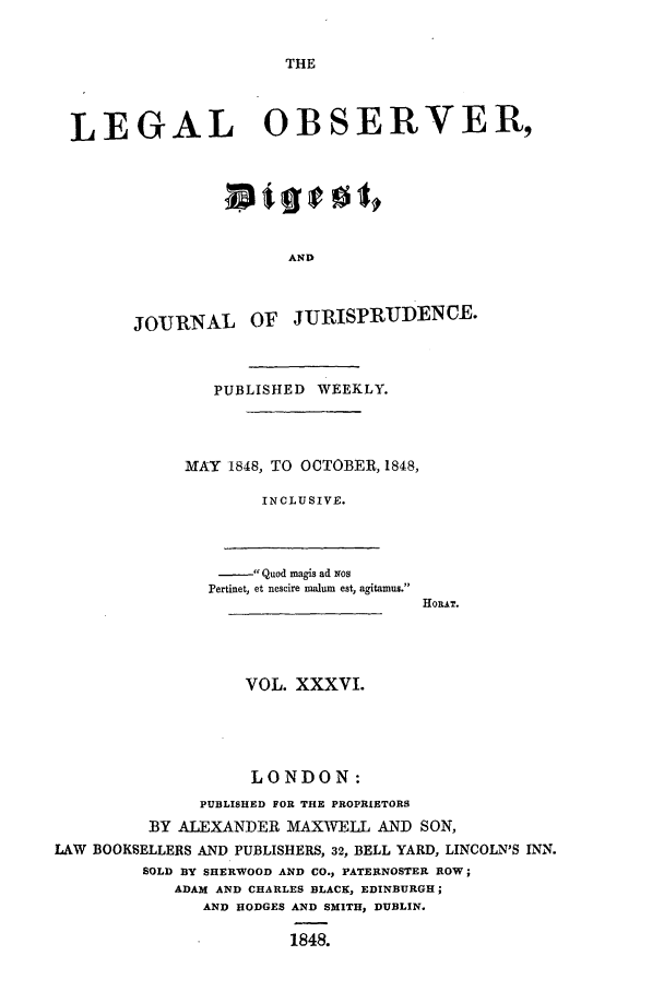handle is hein.journals/legalob36 and id is 1 raw text is: 


THE


LEGAL OBSERVER,






                      AND



      JOURNAL OF JIURISPRUDENCE.



              PUBLISHED WEEKLY.



            MAY 1848, TO OCTOBER, 1848,

                   INCLUSIVE.


- Quod magis ad xos
Pertinet, et nescire malum est, agitamus.


HosRT.


                   VOL. XXXVI.




                   LONDON:
               PUBLISHED FOR THE PROPRIETORS
         BY ALEXANDER MAXWELL AND SON,
LAW BOOKSELLERS AND PUBLISHERS, 32, BELL YARD, LINCOLN'S INN.
         SOLD BY SHERWOOD AND CO., PATERNOSTER ROW;
            ADAM AND CHARLES BLACK, EDINBURGH;
               AND HODGES AND SMITH, DUBLIN.

                        1848.


