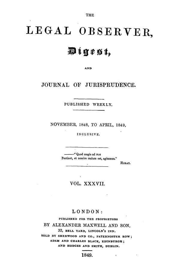 handle is hein.journals/legalob37 and id is 1 raw text is: 

THE


LEGAL OBSERVER,







                     AND



      JOURNAL OF JURISPRUDENCE.


     PUBLISHED WEEKLY.



NOVEMBER, 1848, TO APRIL, 1849,

          INCLUSIVE.


             Quod mnagis ad os
       Pertinet, et nescire malum est, agitamus.
                             HoRAT.



          VOL. XXXVII.





          LONDON:
      PUBLISHED FOR THE PROPRIETORS
 BY ALEXANDER MAXWELL AND SON,
      32, BELL YARD, LINCOLN'S INN.
SOLD BY SHERWOOD AND CO., PATERNOSTER ROW;
   ADAM AND CHARLES BLACK, EDINBURGH;
      AND HODGES AND SMITH, DUBLIN.

               1849.


