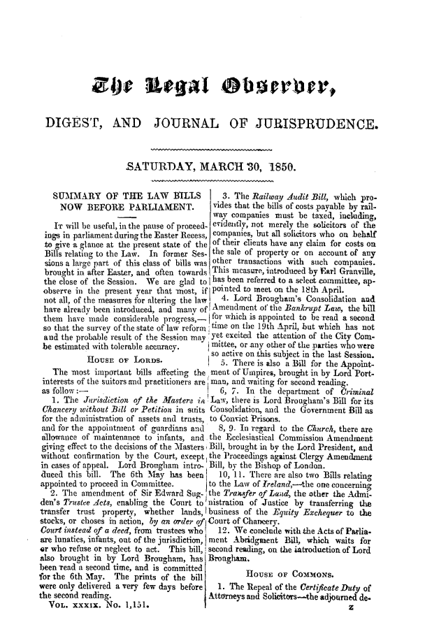 handle is hein.journals/legalob39 and id is 417 raw text is: 









  DIGEST, A.ND JOURNAL OF JURISPRUDENCE.



                     SATURDAY, MARCH '30, 1850.

   SUMMARY OF THE LAW            B3ILLS  1  3. The Railway Audit Bill, which pro-
     NOW    BEFORE PARLIAMENT.            rides that the bills of costs payable by rail-
                                          way companies must be taxed, including,
    IT will be useful, in the pause of proceed- eride ntly, not merely the solicitors of the
 ings in parliament during the Easter Recess, companies, but all solicitors who on behalf
 to give a glance at the present state of the of their clients have any claim for costs on
 Bills relating to the Law. In former Ses- the sale of property or on account of any
 sions a large part of this class of bills was other transactions with  such companies.
 brought in after Easter, and often towards This measure, introduced by Earl Granville,
 the close of the Session. We are glad to I has been referred to a select committee, ap-
 observe in the present year that most, if pointed to meet on the 18th April.
 not all, of the measures for altering the law 1  4. Lord Brougharn's Consolidation and
 have already been introduced, and many of Amendment of the Bankrupt Law, the bill
 them  have made considerable progresI for which is appointed to be read a second
 so that the survey of the state of law reform, tue on the 19th April, but which has not
 and the probable result of the Session may yet excited the attention of the City Com.
 be estimated with tolerable accuracy.    mittee, or any other of the parties who were
                                         so active on this subject in the last Session.
            House oF LoRDs.                 5. There is also a Bill for the Appoint-
   The most important bills affecting the ment of Umpires, brought in by Lord Port-
 interests of the suitors and practitioners are man, and waiting for second reading.
 as follow:-                                6, 7. In the department of Criminal
   1. The Jurisdiction of the Masters in Law, there is Lord Brougham's Bill for its
 Chancery without Bill or Petition in sits Consolidation, and the Government Bill as
 for the administration of assets and trusts, to Convict Prisons.
 and for the appointment of guardians and  8, 9. In regard to the Church, there are
 allowance of maintenance to infants, and. the Ecclesiastical Commission Amendment
 giving effect to the decisions of the Masters, Bill, brought in by the Lord President, and
 without confirmation by the Court, except the Proceedings against Clergy Amendment
 in cases of appeal. Lord Brougham intro- Bill, by the Bishop of London.
 duced this bill. The 6th May has been      10, 11. There are also two Bills relating
 appointed to proceed in Committee.      to the Law of Ireland,--the one concerning
   2. The amendment of Sir Edward Sug- the Traxsfer of Laud, the other the Admi-
den's Trustee Aets, enabling the Court to nistration of Justice by transferring the
transfer trust property, whether lands, I business of the E quity Exchequer to the
stocks, or choses in action, by an order of Court of Chancery.
Court instead of a deed, from trustees who! 12. We conclude with the Acts of Parlia.
are lunatics, infants, out of the jurisdiction, ment Abridgment Bill, which waits for
,r who refuse or neglect to act. This bill,! second reading, on the introduction of Lord
also brought in by Lord Brougham, has Brougham.
been read a second time, and is committed          HoUsF OF Co-ATMoNs
for the 6th May. The prints of the bill           H       OF C
were only delivered a very few days before 1. The Repeal of the Certifeate Duty of
the second reading.                      Attorneys and SoliciMtors-the adjourned de.
  VOL. XXXIX. No. 1,151.                                                   z


