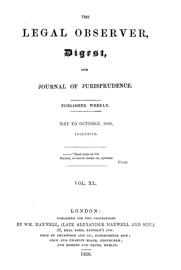 handle is hein.journals/legalob40 and id is 1 raw text is: 


THE


LEGAL OBSERVER,







                      AND



      JOURNAL OF JURISPRUDENCE.


PUBLISHED WEEKLY.



MAY TO OCTOBER, 1850,

      IN CLUS IV E.


                 Quod magis ad  Nos
                 Pertinet, et ncscire malum est, agitamus.
                                     Ile .A.T.




                     VOL. XL.





                     LONDON:
               PUBLISHED FOR THE PROPRIETORS
BY WM1f. MAXWELL, (LATE ALEXANDER -AXWELL AND SON,)
               32, BELL YARD, LINCOLN'S INN.
         SOLD BY SHERWOOD AND CO., PATERNOSTER ROW;
            ADAM AND CHARLES BLACK, EDINBURGH;
               AND HODGES AND SMITH, DUBLIN.

                        1850.


