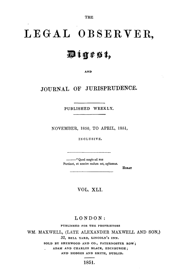 handle is hein.journals/legalob41 and id is 1 raw text is: 


THE


LEGAL OBSERVER,







                      AND



      JOjRNAL OF JURISPRUDENCE.


     PUBLISHED WEEKLY.



NOVEMBER, 1850, TO APRIL, 1851,

          IN CLUSIVE.


- Quod magis ad Nos
Pertinet, et nescire malum est, agitamus.


HORAT


                  VOL. XLI.





                  LONDON:
            PUBLISHED FOR THE PROPRIETORS
WM. MAXWELL, (LATE ALEXANDER MAXWELL AND SON,)
            32, BELL YARD, LINCOLN'S INN.
      SOLD BY SHERWOOD AND CO., PATERNOSTER ROW;
         ADAMI AND CHARLES BLACK, EDINBURGH;
            AND HODGES AND SMITH, DUBLIN.

                    1851.


