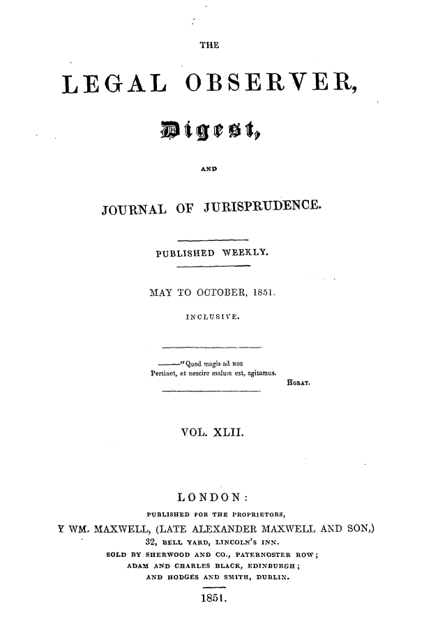 handle is hein.journals/legalob42 and id is 1 raw text is: 


THE


LEGAL OBSERVER,






                      AND



       JOJRNAL OF JURISPRUDENCE.



               PUBLISHED WEEKLY.


               MAY TO OCTOBER, 1851.

                    INCLUSIVE.



                    Quod magis ad NOS
              Pertinet, et nescire maluin est, agitamus.




                   VOL. XLII.





                   LONDON:
              PUBLISHED FOR THE PROPRIETORS,
Y WM. MAXWELL, (LATE ALEXANDER MAXWELL AND SON,)
              32, BELL YARD, LINCOLN'S INN.
        SOLD BY SHERWOOD AND CO., PATERNOSTER ROW;
           ADAM AND CHARLES BLACK, EDINBURGH;
              AND HODGES AND SMITH, DUBLIN.

                      1851.


