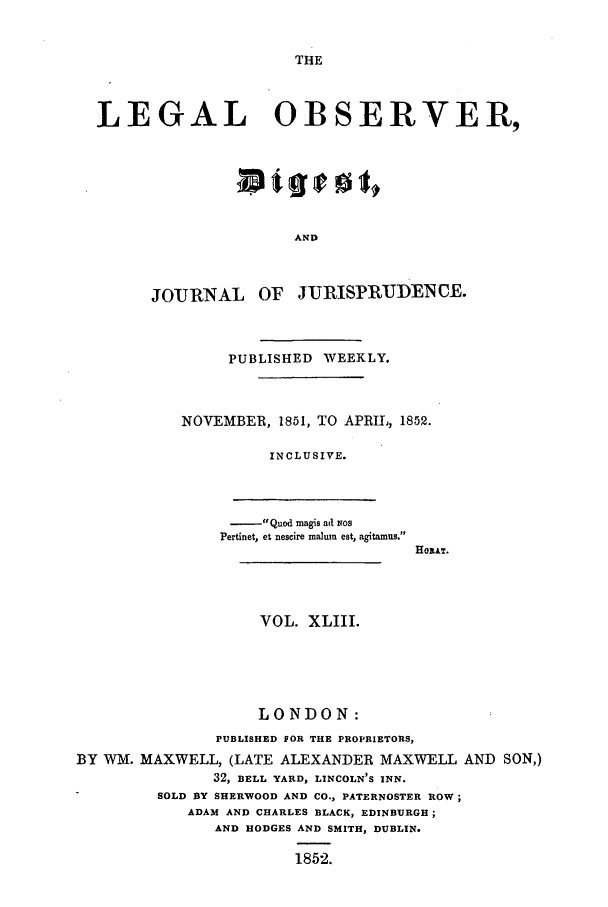 handle is hein.journals/legalob43 and id is 1 raw text is: 


THE


  LEGAL OBSERVER,






                        AND



        JOURNAL OF JURISPRUDDNCE.



                 PUBLISHED WEEKLY.



           NOVEMBER, 1851, TO APRIL, 1852.

                     INCLUSIVE.



                     Quod magis ad ios
                Pertinet, et nescire malurm est, agitamus.
                                     HOAT.



                    VOL. XLIII.





                    LONDON:
               PUBLISHED FOR THE PROPRIETORS,
BY WM. MAXWELL, (LATE ALEXANDER MAXWELL AND SON,)
               32, BELL YARD, LINCOLN'S INN.
         SOLD BY SHERWOOD AND CO., PATERNOSTER ROW;
            ADAM AND CHARLES BLACK, EDINBURGH;
               AND HODGES AND SMITH, DUBLIN.

                        1852.


