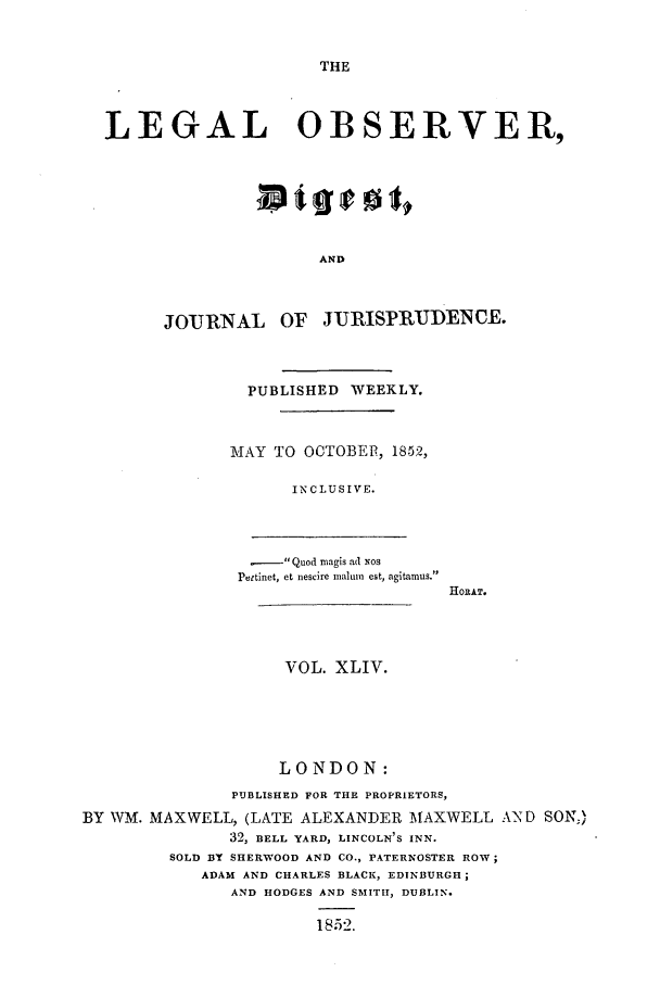handle is hein.journals/legalob44 and id is 1 raw text is: 


THE


  LEGAL OBSERVER,






                        AND



        JOURNAL OF JURISPRIUDENCE.



                 PUBLISHED WEEKLY.



               MAY TO OCTOBER, 1852,

                     INCLUSIVE.



                 .- Quod magis ad Nos
                 Pettinet, et nescire maluin est, agitamus.
                                     HOILAT.




                    VOL. XLIV.





                    LONDON:
               PUBLISHED FOR THE PROPRIETORS,
BY WM. MAXWELL, (LATE ALEXANDER MAXWELL AND SON;)
               32, BELL YARD, LINCOLN'S INN.
         SOLD BY SHERWOOD AND CO., PATERNOSTER ROW;
            ADAM AND CHARLES BLACK, EDINBURGH;
               AND HODGES AND SMITH, DUBLIN.

                        1852.


