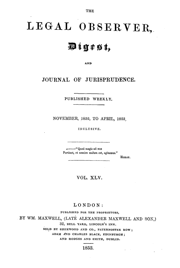 handle is hein.journals/legalob45 and id is 1 raw text is: 
THE


LEGAL OBSERVER,







                     AND



      JOURNAL OF JURISPRUDENCE.


    PUBLISHED WEEKLY.



NOVEMBER, 1852, TO APRIL, 1853,

         INCLUSIVE.


,-    Quod magis ad xos
Pertinet, et nescire malum est, agitamus.


HORAT.


                     VOL. XLV.





                     LONDON:
               PUBLISHED FOR THE PROPRIETORS,
BY WM. MAXWELL, (LATE ALEXANDER MAXWELL AND SON,)
               32, BELL YARD, LINCOLN'S INN.
         SOLD BY SHERWOOD AND CO., PATERNOSTER ROW;
            ADAM AND CHARLES BLACK, EDINBURGH;
               AND HODGES AND SMITH, DUBLIN.

                       1853.


