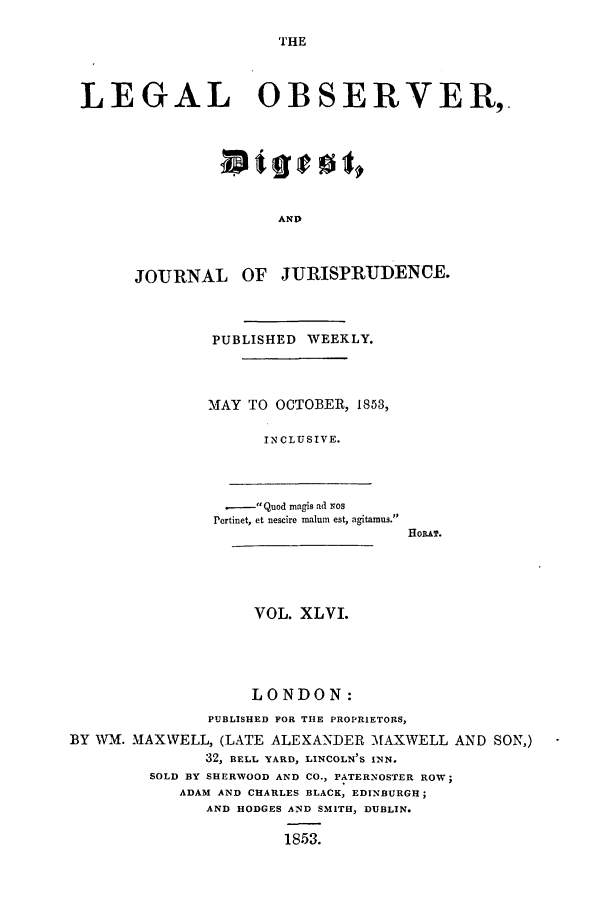 handle is hein.journals/legalob46 and id is 1 raw text is: 

THE


LEGAL OBSERVER,.







                       AND



       JOURNAL OF JURISPRUDENCE.



               PUBLISHED WEEKLY.



               MAY TO OCTOBER, 1853,

                     INCLUSIVE.



                 .  Quod magis ad Nos
                 Pertinet, et nescire malum est, agitamus.
                                     toPAT.




                    VOL. XLVI.




                    LONDON:
               PUBLISHED FOR THE PROPRIETORS,
BY WM. MAXWELL, (LATE ALEXANDER MAXWELL AND SON,)
               32, BELL YARD, LINCOLN'S INN.
         SOLD BY SHERWOOD AND CO., PATERNOSTER ROW;
            ADAM AND CHARLES BLACK, EDINBURGH;
               AND HODGES AND SMITH, DUBLIN.

                       1853.


