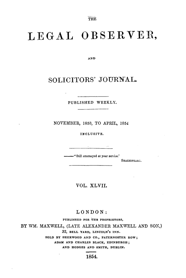 handle is hein.journals/legalob47 and id is 1 raw text is: 


THE


LEGAL              OBSERVER,



                     A1ND




       SOLICITORS' JOURNAL.


     PUBLISHED WEEKLY.



NOVEMBER, 1853, TO APRIL, 1851

         INCLUSIVE.


-,e Still attorneyed at your service.'


SHAxESrErAR:.


                   VOL. XLVII.





                   LONDON:
               PUBLISHED FOR THE PROPRIETORS,
BY WM. MAXWELL, (LATE ALEXANDER MAXWELL AND SON,)
              32, BELL YARD, LINCOLN'S INN.
        SOLD BY SHERWOOD AND CO., PATERNOSTER ROW;
            ADAM AND CHARLES BLACK, EDINBURGH;
              AND HODGES AND SMITH, DUBLIN.

                       1854.


