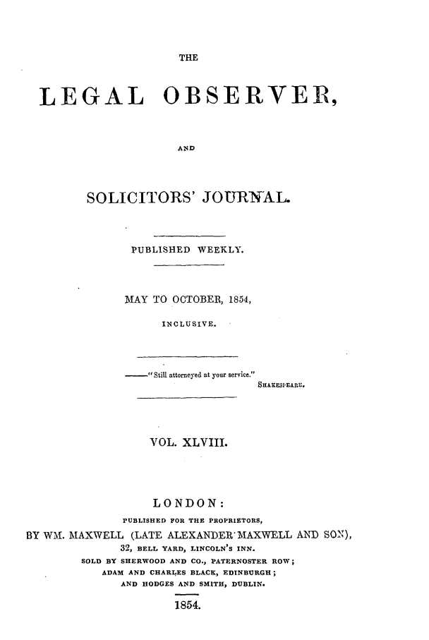 handle is hein.journals/legalob48 and id is 1 raw text is: 



THE


LEGAL OBSERVER,



                    AND




       SOLICITORS' JOURNAL.


               PUBLISHED WEEKLY.




               MAY TO OCTOBER, 1854,

                    INCLUSIVE.




                  - Still attorneyed at your service.





                  VOL. XLVIII.




                  LONDON:
              PUBLISHED FOR THE PROPRIETORS,
BY WI. MAXWELL (LATE ALEXANDER'ITAXWELL AND SON),
              32, BELL YARD, LINCOLN'S INN.
        SOLD BY SHERWOOD AND CO., PATERNOSTER ROW;
           ADAM AND CHARLES BLACK, EDINBURGH;
              AND HODGES AND SMITH, DUBLIN.

                      1854.


