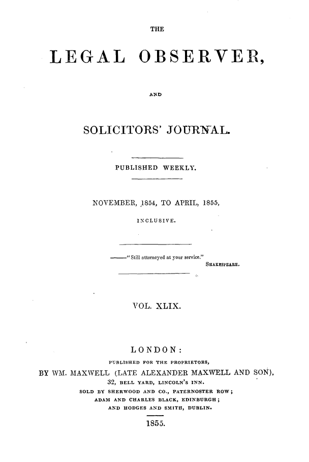 handle is hein.journals/legalob49 and id is 1 raw text is: 


THE


LEGAL OBSERVER,



                     AND




       SOLICITORS' JOURNAL.


     PUBLISHED WEEKLY.




NOVEMBER, .1854, TO APRIL, 1855,

         INCLUSIVE.


- Still attorneyed at your service.


SHAKESPEARE.


                    VOL. XLIX.





                    LONDON:
               PUBLISHED FOR THE PROPRIETORS,
BY W-M. MAXWELL (LATE ALEXANDER MAXWELL AND SON),
              32, BELL YARD, LINCOLN'S INN.
        SOLD BY SHERWOOD AND CO., PATERNOSTER ROW;
            ADAM AND CHARLES BLACK, EDINBURGH;
              AND HODGES AND SMITH, DUBLIN.

                      1855.


