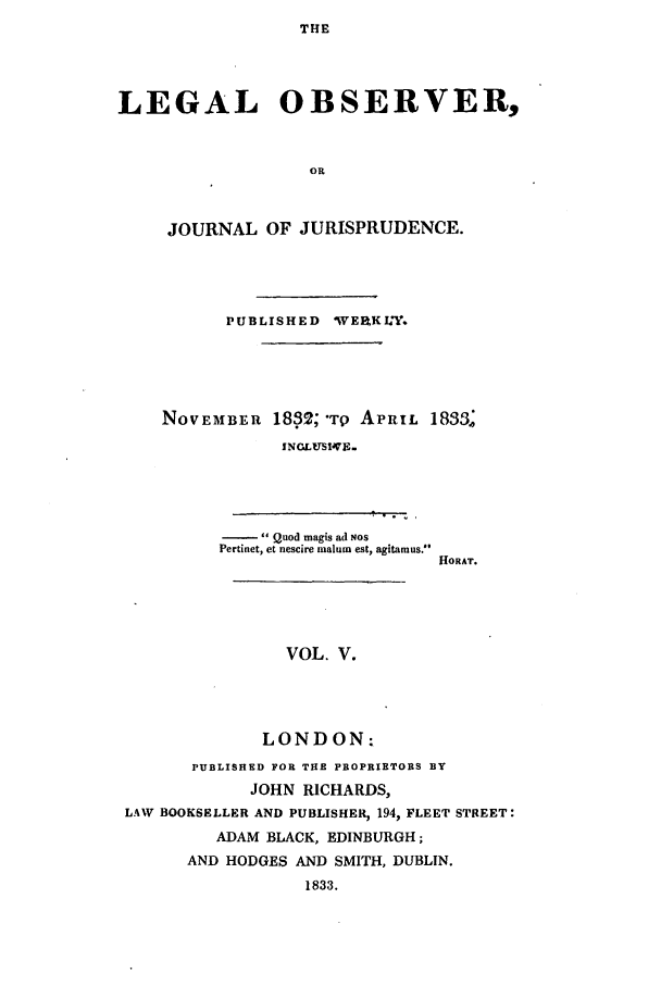 handle is hein.journals/legalob5 and id is 1 raw text is: 
THE


LEGAL OBSERVER,


                   OR


     JOURNAL OF JURISPRUDENCE.


PUBLISHED WERKLT.


NOVEMBER


1832; Tp APRIL 1833.,
INCLUSI4VE.


- Quod magis ad Nos
Pertinet, et nescire malum est, agitamus.


HORAT.


                VOL. V.




              LONDON:
       PUBLISHED FOR THE PROPRIETORS BY
            JOHN RICHARDS,
LAW BOOKSELLER AND PUBLISHER, 194, FLEET STREET:
         ADAM BLACK, EDINBURGH;
      AND HODGES AND SMITH, DUBLIN.
                  1833.


