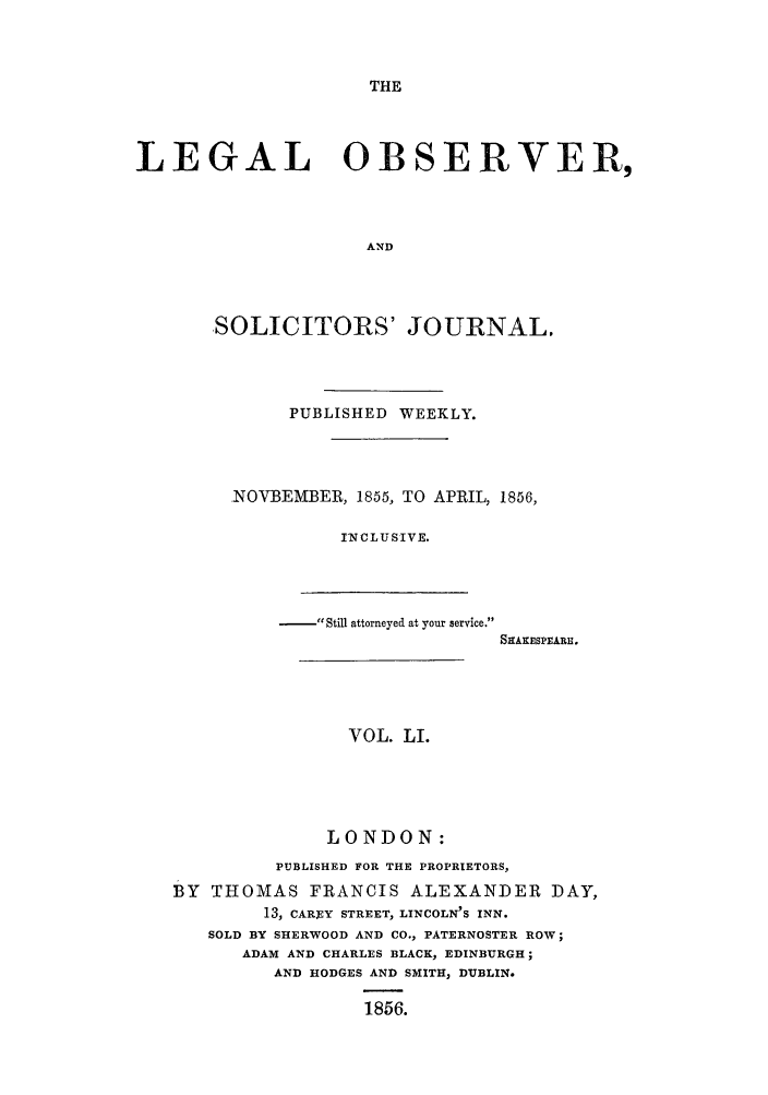 handle is hein.journals/legalob51 and id is 1 raw text is: 



THE


LEGAL OBSERVER,



                     AND



       SOLICITORS' JOURNAL.


     PUBLISHED WEEKLY.



NO-BEMBER, 1855, TO APRIL, 1856,

          INCLUSIVE.


-   , Still attorneyed at your service.


SHAKESPEARE.


                VOL. LI.




              LONDON:
         PUBLISHED FOR THE PROPRIETORS,
BY THOMAS FRANCIS ALEXANDER DAY,
        13, CAREY STREET, LINCOLN'S INN.
   SOLD BY SHERWOOD AND CO., PATERNOSTER ROW;
      ADAM AND CHARLES BLACK, EDINBURGH;
         AND HODGES AND SMITH, DUBLIN.

                 1856.


