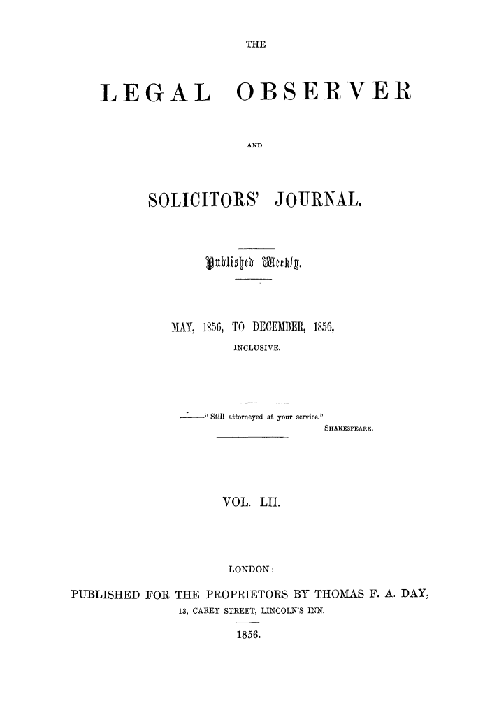 handle is hein.journals/legalob52 and id is 1 raw text is: 

THE


LEGAL


OBSERVER


SOLICITORS' JOURNAL.








   MAY, 1856, TO DECEMBER, 1856,
           INCLUSIVE.


Still attorneyed at your service.
                SHAKrSPEARE.


VOL. LII.



LONDON:


PUBLISHED FOR THE PROPRIETORS BY THOMAS F. A. DAY,
              13, CAREY STREET, LINCOLN'S INN.

                      1856.


