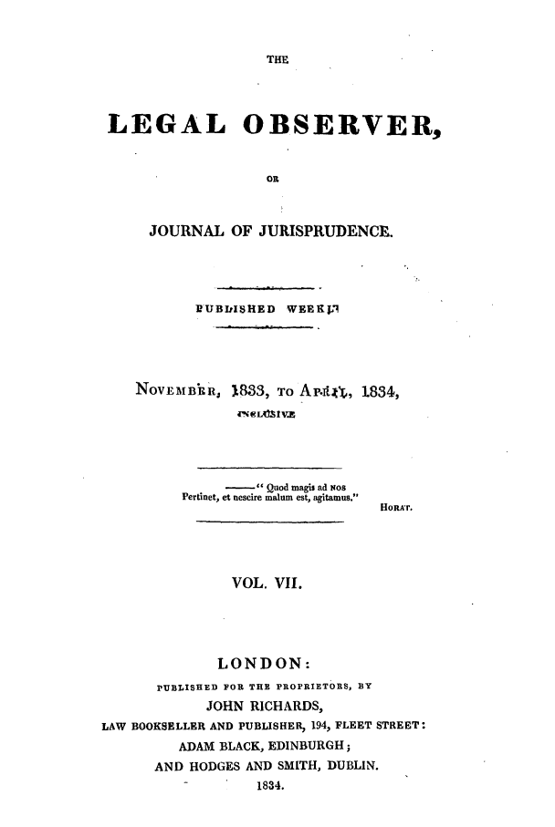 handle is hein.journals/legalob7 and id is 1 raw text is: 


THE


LEGAL OBSERVER,


                   OR



     JOURNAL OF JURISPRUDENCEg.


       DUBDISHED WEEK1,




NOVEMBIRR, 1833, To Ap.It4Y,, 1834,


     - Quod magi ad Nos
PerLnet, et nescire malum est, agitamus.


HORA'r.


               VOL. VII.




               LONDON:
      PUBLISHED FOR THE PROPRIETORS, BY
            JOHN RICHARDS,
LAW BOOKSELLER AND PUBLISHER, 194, FLEET STREET:
         ADAM BLACK, EDINBURGH;
      AND HODGES AND SMITH, DUBLIN.
          -       1834.


