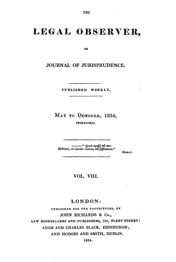 handle is hein.journals/legalob8 and id is 1 raw text is: 

THE


LEGAL OBSERVER,


                   OR



     JOURNAL OF JURISPRUDENCE.




          PUBLISHED WEEKLY.





        MAY To 0Q-,GOBE.R, 1834,
                INCUSIVE.


     -    Quod n r aii ltl tms
M~tinet, et nescire mualurx est,-Iiyitamus.


HoHA'r.


VOL. VIII.


               LONDON:
       PUBLISHED FOR THE PROPRIETORS, BY
          JOHN RICHARDS & Co.,
LAW BOOKSELLERS AND PUBLISHERS, 194, FLEET STREET:
    ADAM AND CHARLES BLACK, EDINBURGH;
       AND HODGES AND SMITH, DUBLIN.
                   1834.


