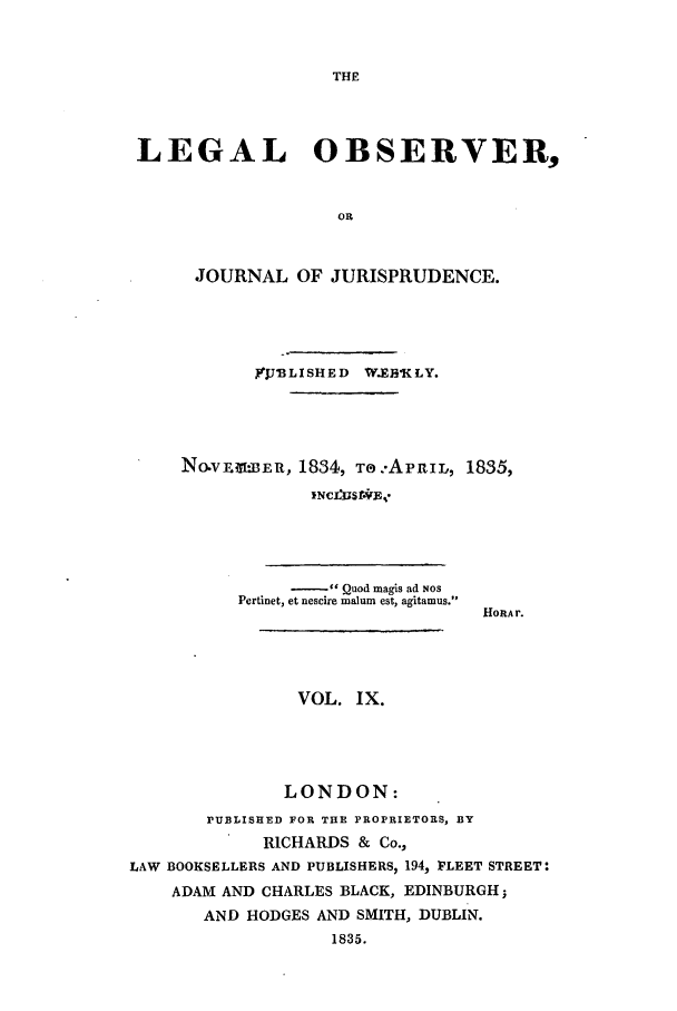 handle is hein.journals/legalob9 and id is 1 raw text is: 







LEGAL OBSERVER,


                   OR


      JOURNAL OF JURISPRUDENCE.


       IJ 3LISHED W.EEV KLY.




NO.V1 IER, 1834, T:..APRIL, 1835,
            INCLUSAF-.B.


     -    Quod magis ad NOS
Pertinet, et nescire malum est, agitamus.


HORAr.


                VOL. IX.




                LONDON:
       PUBLISHED FOR THE PROPRIETORS, BY
             RICHARDS & Co.,
LAW BOOKSELLERS AND PUBLISHERS, 194, FLEET STREET:
    ADAM AND CHARLES BLACK, EDINBURGH;
       AND HODGES AND SMITH, DUBLIN.
                   1835.


