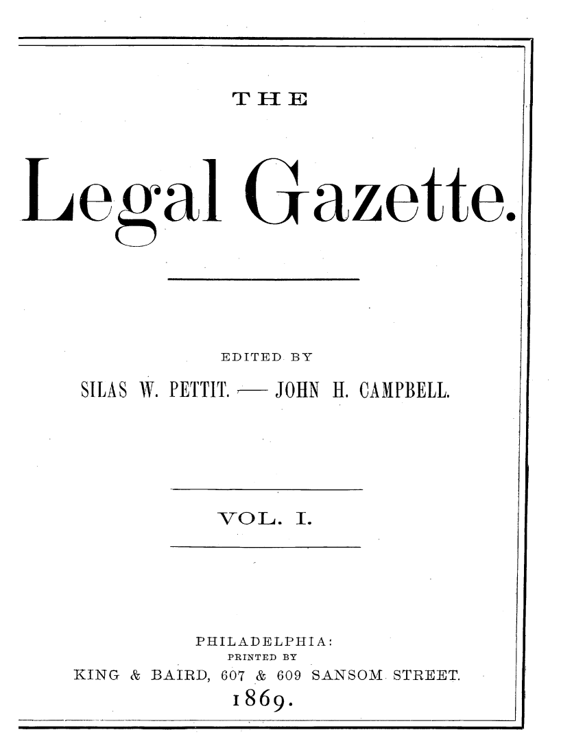 handle is hein.journals/legaz1 and id is 1 raw text is: THIE

Lgal Gaz tte..
EDITED BY
SILAS W. PETTIT.   JOHN H. CAMPBELL.

VO L. I.

PHILADELPHIA:
PRINTED BY
KING & BAIRD, 607 & 609 SANSOM. STREET.
I869.


