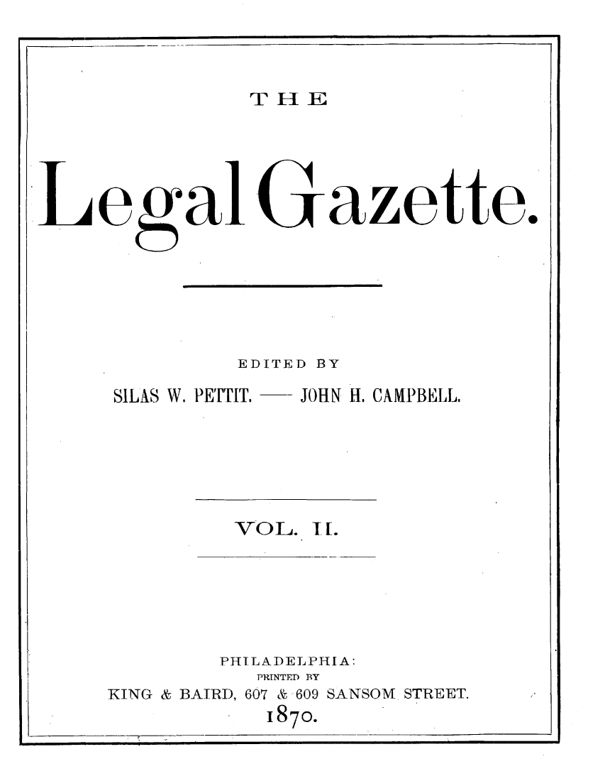 handle is hein.journals/legaz2 and id is 1 raw text is: T- 1HLE

LegalGazette.
EDITED BY
SILAS W. PETTIT. -- JOHN H. CAMPBELL.

VO L. I f.

PHILADELPI A:
PRINTED BY
KING & BAIRD, 607 & 609 SANSOM STREET.
1870.



