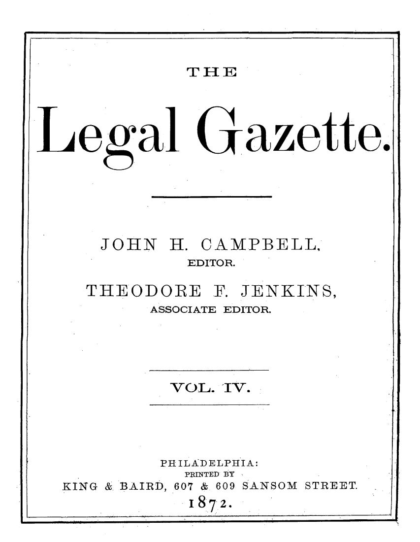 handle is hein.journals/legaz4 and id is 1 raw text is: THE

Legal

Gazette.

JOHN H. CAMPBELL,
EDITOR.
THEODORE F. JENKINS,
ASSOCIATE EDITOR.

VOL. 1V.

PHILADELPHIA:
t N E -D B'Tv

KING

& BAIRD, 607

& 609 SANSOM STREET.

I872.


