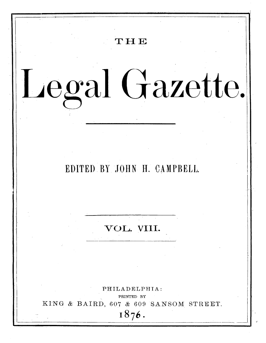 handle is hein.journals/legaz8 and id is 1 raw text is: TH E

ega G Z tt.
EDITED BY JOHN H. CAMPBELL.

VOL. VIII.

PHILADELPHIA:
PRINTED BY
KING & BAIRD, 607 & 609 SANSOM STREET.
1876.


