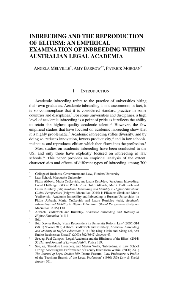 handle is hein.journals/legedr30 and id is 1 raw text is: INBREEDING AND THE REPRODUCTION
OF ELITISM: AN EMPIRICAL
EXAMINATION OF INBREEDING WITHIN
AUSTRALIAN LEGAL ACADEMIA
ANGELA MELVILLE*, AMY BARROW**, PATRICK MORGAN*
I    INTRODUCTION
Academic inbreeding refers to the practice of universities hiring
their own graduates. Academic inbreeding is not uncommon; in fact, it
is so commonplace that it is considered standard practice in some
countries and disciplines.1 For some universities and disciplines, a high
level of academic inbreeding is a point of pride as it reflects the ability
to retain the highest quality academic talent. 2 However, the few
empirical studies that have focused on academic inbreeding show that
it is highly problematic.3 Academic inbreeding stifles diversity, and by
doing so, reduces innovation, lowers productivity,4 and in law schools,
maintains and reproduces elitism which then flows into the profession.'
Most studies on academic inbreeding have been conducted in the
US, and only three have explicitly focused on inbreeding in law
schools.6 This paper provides an empirical analysis of the extent,
characteristics and effects of different types of inbreeding among 700
College of Business, Government and Law, Flinders University
Law School, Macquarie University
Philip Altbach, Maria Yudkevich, and Laura Rumbley, 'Academic Inbreeding:
Local Challenge, Global Problem' in Philip Altbach, Maria Yudkevich and
Laura Rumbley (eds) Academic Inbreeding and Mobility in Higher Education:
Global Perspectives (Palgrave Macmillan, 2015) 1; Elizaveta Sivak and Maria
Yudkevich, 'Academic Immobility and Inbreeding in Russian Universities' in
Philip Altbach, Maria Yudkevich and Laura Rumbley (eds), Academic
Inbreeding and Mobility in Higher Education: Global Perspectives (Palgrave
Macmillan, 2015) 130.
2 Altbach, Yudkevich and Rumbley, Academic Inbreeding and Mobility in
Higher Education (n 1) 1.
3 Ibid.
4 Ibid; Xavier Bosch, 'Spain Reconsiders its University Reform Law' (2006) 314
(5801) Science 911; Altbach, Yudkevich and Rumbley, Academic Inbreeding
and Mobility in Higher Education (n 1) 130; Ding Yimin and Xiong Lei, 'An
End to Business as Usual?' (2003) 302(5642) Science 43.
5 See, eg, Paul Campos, 'Legal Academia and the Blindness of the Elites' (2014)
37 Harvard Journal of Law and Public Policy 179.
6 See, eg, Theodore Eisenberg and Martin Wells, 'Inbreeding in Law School
Hiring: Assessing the Performance of Faculty Hired from Within' (2000) 29(1)
The Journal of Legal Studies 369; Donna Fossum. 'Law Professors: A Profile
of the Teaching Branch of the Legal Profession' (1980) 5(3) Law & Social
Inquiry 501.


