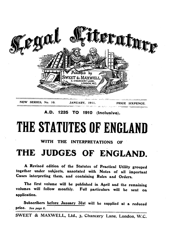 handle is hein.journals/leglit10 and id is 1 raw text is: NEW SERIES, No. 10.     JANUARY, 1911.         PRICE SIXPENCE.
A.D. 1235     TO   1910  (Inclusive).
THE STATUTES OF ENGLAND
WITH    THE    INTERPRETATIONS       OF
THE JUDGES OF ENGLAND.
A Revised edition of the Statutes of Practical Utility grouped
together under subjects, annotated with Notes of all important
Cases interpreting them, and containing Rules and Orders.
The first volume will be published in April and the remaining
volumes will follow  monthly.  Full particulars will be sent on
application.
Subscribers before January 3Ist will be supplied at a reduced
price. See page 8.
SWEET & MAXWELL, Ltd., 3, Chancery Lane, London, W.C.


