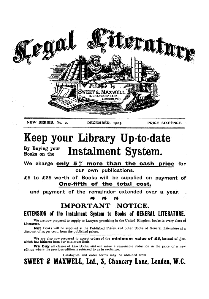 handle is hein.journals/leglit2 and id is 1 raw text is: NEW SERIES, No. 2.         DECEMBER, 19o5.            PRICE SIXPENCE.
Keep your Library Up-to-date
By Buying your
Books on the        Instalment System.
We charge only 5 % more than the cash price for
our own publications.
£5 to £25 worth of Books will be supplied on payment of
One-fifth of the total cost,
and payment of the remainder extended over a year.
IMPORTANT NOTICE.
EXTENSION of the Instalment System to Books of GENERAL LITERATURE.
We are now prepared to supply to Lawyers practising in the United Kingdom books in every class of
Literature.
Net Books will be supplied at the Published Prices, and other Books of General Literature at a
discount of z5 per cent. from the published prices.
We are also now prepared to accept orders of the minimum value of £5, instead of Lo,
which has hitherto been our minimum limit.
We buy all classes of Law Books, and will make a reasonable reduction in the price of a new
edition where the previous edition is returned to us in exchange.
Catalogues and order forms may be obtained from
SWEET I MAXWELL, Ltd., 3, Chancery Lane, London, W.C.

'                       .,
                                                      4


