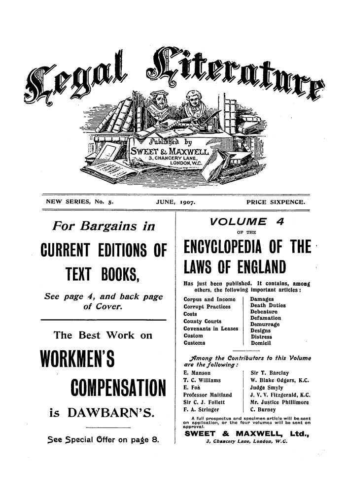 handle is hein.journals/leglit5 and id is 1 raw text is: a/if

NEW SERIES, No. 5.        JUNE, 1907.          PRICE SIXPENCE.

VOLUME
OF THE

CURRENT EDITIONS OF  ENCYCLOPEDIA OF THE'

TEXT BOOKS,
See page 4, and back page
of Cover.
The Best Work on
WORKMEN'S
COMPENSATION
is DAWBARN'S.
See Special Offer on pale 8.

LAWS OF ENGLAND
Has just been published. It contains, among
others, the following important articles:

Corpus and Income
Corrupt Practices
Costs
County Courts
Covenants in Leases
Custom
Customs

Damages
Death Duties
Debenture
Defamation
Demurrage
Designs
Distress
Domicil

'Imong the Contributors to this Volume
are the following:
E. Manson               Sir T. Barclay
T. C. Williams          W. Blake Odgers, K.C.
E. Foa                  Judge Smyly
Professor Maitland      J. V. V. Fitzgerald, K.C.
Sir C. J. Follett       Mr. Justice Phillimore
F. A. Stringer          C. Burney
A full prospectus and specimen article will be sent
on application, or the four volumes will be sent on
approval.
SWEET & MAXWELL, Ltd.,
3, Chancery Lane, London, W.G.

For Bargains in


