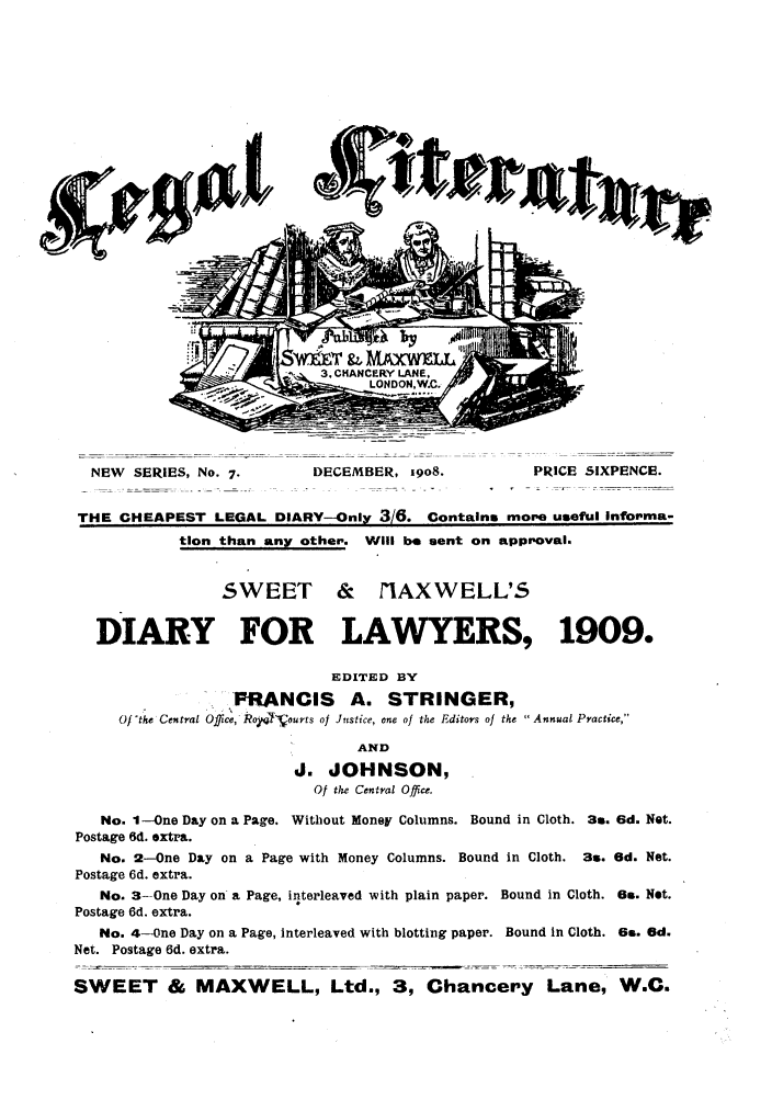 handle is hein.journals/leglit7 and id is 1 raw text is: NEW SERIES, No. 7.         DECEMBER, 1908.           PRICE SIXPENCE.
THE CHEAPEST LEGAL DIARY--Only 3/6. Contains more useful infopma-
tion than any other. Will be sent on approval.
SWEET & nIAXWELL'5
DIARY FOR LAWYERS, 1909.
EDITED BY
PRANCIS A. STRINGER,
Of'the Central Office, Roypq'Vourts of Justice, one of the Editors of the  Annual Practice,
AND
J. JOHNSON,
Of the Central Office.
No. 1--One Day on a Page. Without Money Columns. Bound in Cloth. 3s. 6d. Not.
Postage 6d. extra.
No. 2-One Day on a Page with Money Columns. Bound in Cloth. 3s. 6d. Net.
Postage 6d. extra.
No. 3-One Day on a Page, interleaved with plain paper. Bound in Cloth. 6.. Net.
Postage 6d. extra.
No. 4-One Day on a Page, interleaved with blotting paper. Bound In Cloth. 6s. Gd.
Net. Postage 6d. extra.
SWEET & MAXWELL, Ltd., 3, Chancery Lane, W.C.


