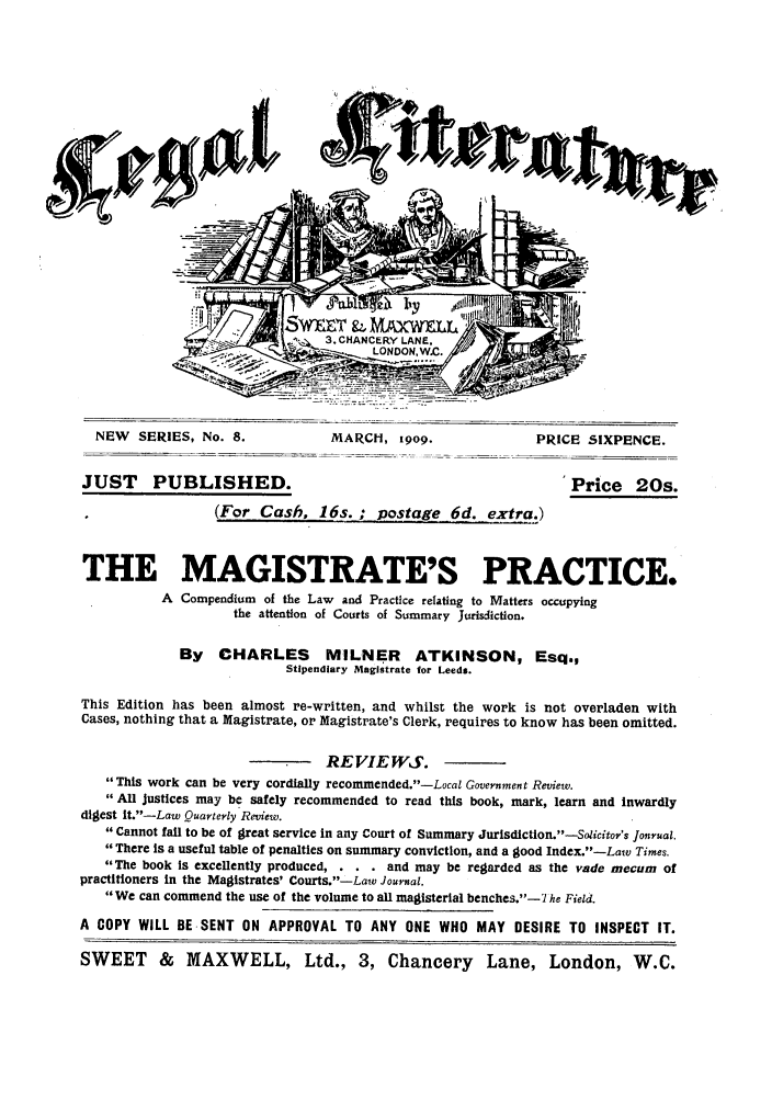 handle is hein.journals/leglit8 and id is 1 raw text is: NEW   SERIES, No. 8.              MARCH, 1909.                 PRICE SIXPENCE.
JUST PUBLISHED.                                                       Price 20s.
(For Cash, 16s.; postage 6d. extra.)
THE MAGISTRATE'S PRACTICE.
A Compendium of the Law and Practice relating to Matters occupying
the attention of Courts of Summary Jurisdiction.
By CHARLES MILNER ATKINSON, Esq.,
Stipendiary Magistrate for Leeds.
This Edition has been almost re-written, and whilst the work is not overladen with
Cases, nothing that a Magistrate, or Magistrate's Clerk, requires to know has been omitted.
REVIEWS.
This work can be very cordially recommended.-Local Government Review.
All justices may be safely recommended to read this book, mark, learn and inwardly
digest lt.-Law Quarterly Review.
Cannot fall to be of great service in any Court of Summary Jurlsdictlon.--Solicitor's Jonrual.
There Is a useful table of penalties on summary conviction, and a good Index.-Law Times.
The book Is excellently produced, . . . and may be regarded as the vade mecum of
practitioners In the Magistrates' Courts.-Law Journal.
We can commend the use of the volume to all magisterial benches.-7 he Field.
A COPY WILL BE SENT ON APPROVAL TO ANY ONE WHO MAY DESIRE TO INSPECT IT.
SWEET & MAXWELL, Ltd., 3, Chancery Lane, London, W.C.


