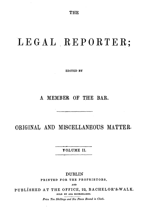 handle is hein.journals/leglrept2 and id is 1 raw text is: THE
LEGAL REPORTER;
EDITED BY
A MEMBER OF THE BAR.

ORIGINAL AND MISCELLANEOUS MATTER.
VOLUME II.
DUBLIN
PRINTED FOR THE PROPRIETORS,
AND
PUBLISHED AT THE OFFICE, 22, BACHELOR'S-WALK.
SOLD BY ALL BOOKSELLERS.
Price Ten Shillings and Six Pence Bound in Cloth.


