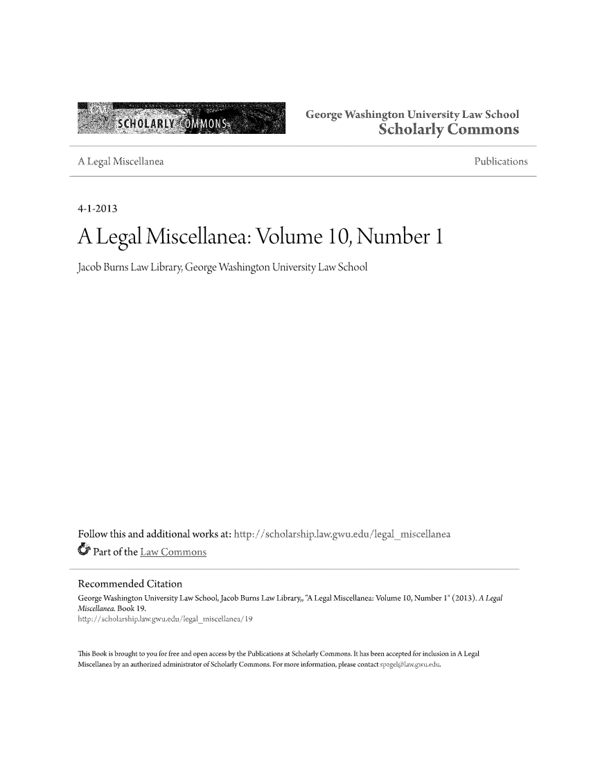 handle is hein.journals/legmisca10 and id is 1 raw text is: earge Washington Uni rT Law School
SCHOLARLY                              S MONS
4Schola                                Commons
A Legal 'Miscellan ea                                       Publicatioi
4-1-2013
A Legal Miscellanea: Volume 10, Number 1

Jacob Burns Law Library, George Washington University Law School

Follow this and additional works at: ttp: //scholarshi
Part of the Law Commons

lawgwi.ed/i egal

Recommended Citation
George Washington University Law School, Jacob Burns Law Library,, A Legal Miscellanea: Volume 10, Number 1 (2013). A Legal
Miscellanea. Book 19.
hIttp:/shoashp.a ga d/1ga            iscelanea19
This Book is brought to you for free and open access by the Publications at Scholarly Commons. It has been accepted for inclusion in A Legal
Miscellanea by an authorized administrator of Scholarly Commons. For more information, please contact  aw.uedu.



