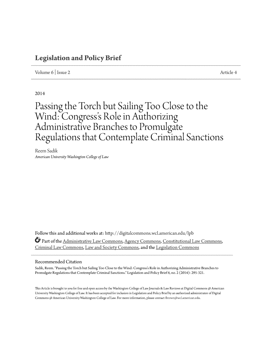 handle is hein.journals/legpb6 and id is 295 raw text is: Legislation and Policy Brief

Volume 6 Issue 2                                                                             Article 4
2014
Passing the Torch but Sailing Too Close to the
Wind: Congress's Role in Authorizing
Administrative Branches to Promulgate
Regulations that Contemplate Criminal Sanctions
Reem Sadik
American University Washington College ofLaw
Follow this and additional works at: http://digitalcommons.wc1.american.edu/lpb
&  Part of the Adm nistrative Law Commons Agency Com        n    Constitutional Law Commons
Criminal Law Commons, Law and Society Commons, and the Legislation Commons
Recommended Citation
Sadik, Reem. Passing the Torch but Sailing Too Close to the Wind: Congress's Role in Authorizing Administrative Branches to
Promulgate Regulations that Contemplate Criminal Sanctions. Legislation and Policy Brief 6, no. 2 (2014): 295-321.
This Article is brought to you for free and open access by the Washington College of LawJournals & Law Reviews at Digital Commons @ American
University Washington College of Law. It has been accepted for inclusion in Legislation and Policy Brief by an authorized administrator of Digital
Commons @ American University Washington College of Law. For more information, please contact fbrownpwel.american.edu.


