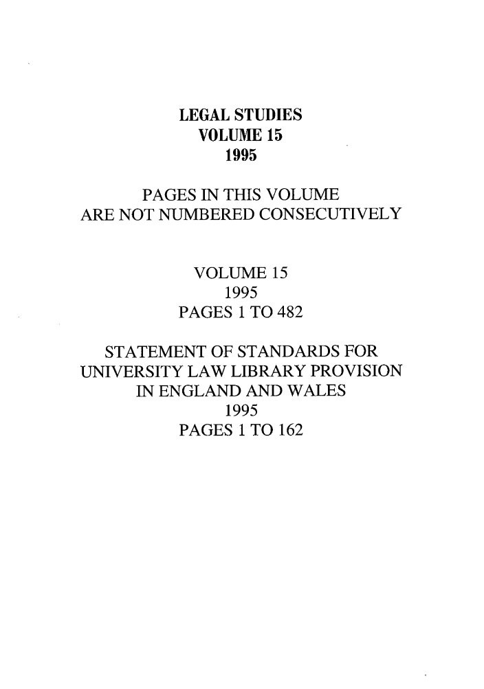 handle is hein.journals/legstd15 and id is 1 raw text is: LEGAL STUDIES
VOLUME 15
1995
PAGES IN THIS VOLUME
ARE NOT NUMBERED CONSECUTIVELY
VOLUME 15
1995
PAGES 1 TO 482
STATEMENT OF STANDARDS FOR
UNIVERSITY LAW LIBRARY PROVISION
IN ENGLAND AND WALES
1995
PAGES 1 TO 162



