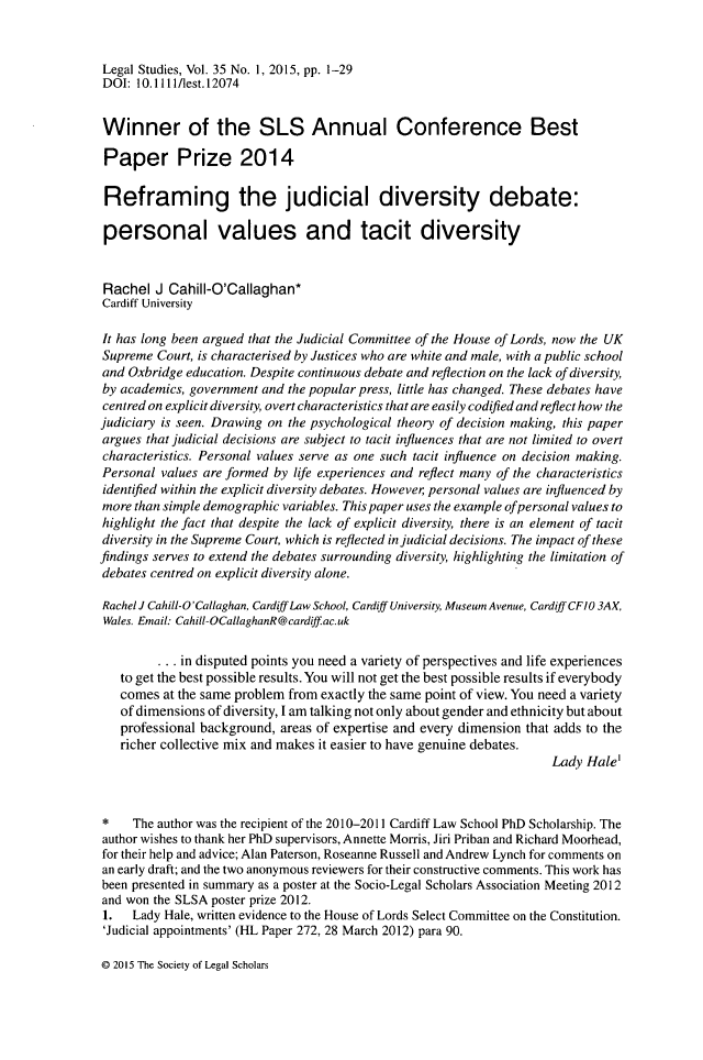 handle is hein.journals/legstd35 and id is 1 raw text is: 


Legal Studies, Vol. 35 No. 1, 2015, pp. 1-29
DOI:  10.1111/lest.12074


Winner of the SLS Annual Conference Best

Paper Prize 2014

Reframing the judicial diversity debate:

personal values and tacit diversity


Rachel   J Cahill-O'Callaghan*
Cardiff University

It has long been argued that the Judicial Committee of the House of Lords, now the UK
Supreme  Court, is characterised by Justices who are white and male, with a public school
and Oxbridge education. Despite continuous debate and reflection on the lack of diversity,
by academics, government and the popular press, little has changed. These debates have
centred on explicit diversity, overt characteristics that are easily codified and reflect how the
judiciary is seen. Drawing on the psychological theory of decision making, this paper
argues that judicial decisions are subject to tacit influences that are not limited to overt
characteristics. Personal values serve as one such tacit influence on decision making.
Personal values are formed by life experiences and reflect many of the characteristics
identified within the explicit diversity debates. However personal values are influenced by
more than simple demographic variables. This paper uses the example ofpersonal values to
highlight the fact that despite the lack of explicit diversity, there is an element of tacit
diversity in the Supreme Court, which is reflected in judicial decisions. The impact of these
findings serves to extend the debates surrounding diversity, highlighting the limitation of
debates centred on explicit diversity alone.

Rachel J Cahill-O'Callaghan, Cardif Law School, Cardiff University, Museum Avenue, Cardiff CFIO 3AX,
Wales. Email: Cahill-OCallaghanR@cardiffac.uk

         ... in disputed points you need a variety of perspectives and life experiences
   to get the best possible results. You will not get the best possible results if everybody
   comes  at the same problem from exactly the same point of view. You need a variety
   of dimensions of diversity, I am talking not only about gender and ethnicity but about
   professional background, areas of expertise and every dimension that adds to the
   richer collective mix and makes it easier to have genuine debates.
                                                                      Lady Hale'



*    The author was the recipient of the 2010-2011 Cardiff Law School PhD Scholarship. The
author wishes to thank her PhD supervisors, Annette Morris, Jiri Priban and Richard Moorhead,
for their help and advice; Alan Paterson, Roseanne Russell and Andrew Lynch for comments on
an early draft; and the two anonymous reviewers for their constructive comments. This work has
been presented in summary as a poster at the Socio-Legal Scholars Association Meeting 2012
and won the SLSA poster prize 2012.
1.   Lady Hale, written evidence to the House of Lords Select Committee on the Constitution.
'Judicial appointments' (HL Paper 272, 28 March 2012) para 90.


@ 2015 The Society of Legal Scholars


