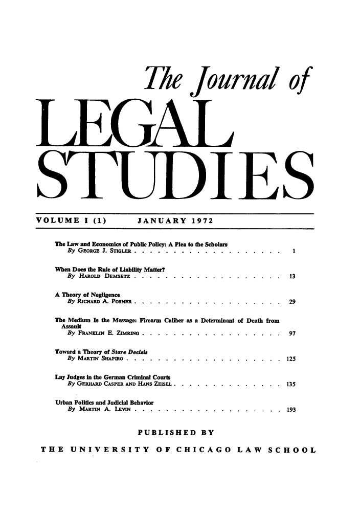 handle is hein.journals/legstud1 and id is 1 raw text is: The Journal
I ifEGA L

JANUARY 1972

The Law and Economics of Public Policy: A Plea to the Scholars
By GEORGE 3. STbox. ......    .............
When Does the Rule of Liability Matter?
By H&RoLD DEMSETZ .....       .............
A Theory of Negligence
By RIcHARD A. PosN. .....     ..............
The Medium Is the Message: Firearm Caliber as a Determinant
Assault
By FRRAN .  E. ZauNo. .. .. .............
Toward a Theory of Stare Decidsi
By MARTIN Siupmo .....      ..............
Lay Judges in the German Criminal Courts
By GEamnm CASPER AND HANS ZESFL ..  ........
Urban Politics and Judicial Behavior
By MARTN A. LEvmN .....       .............
PUBLISHED BY
THE UNIVERSITY OF CHICAGO

Death

.   . . . . .  125
.   . . . . .  135
.   . . . . .  193

LAW SCHOOL

Of

VOLUME I (1)

S



