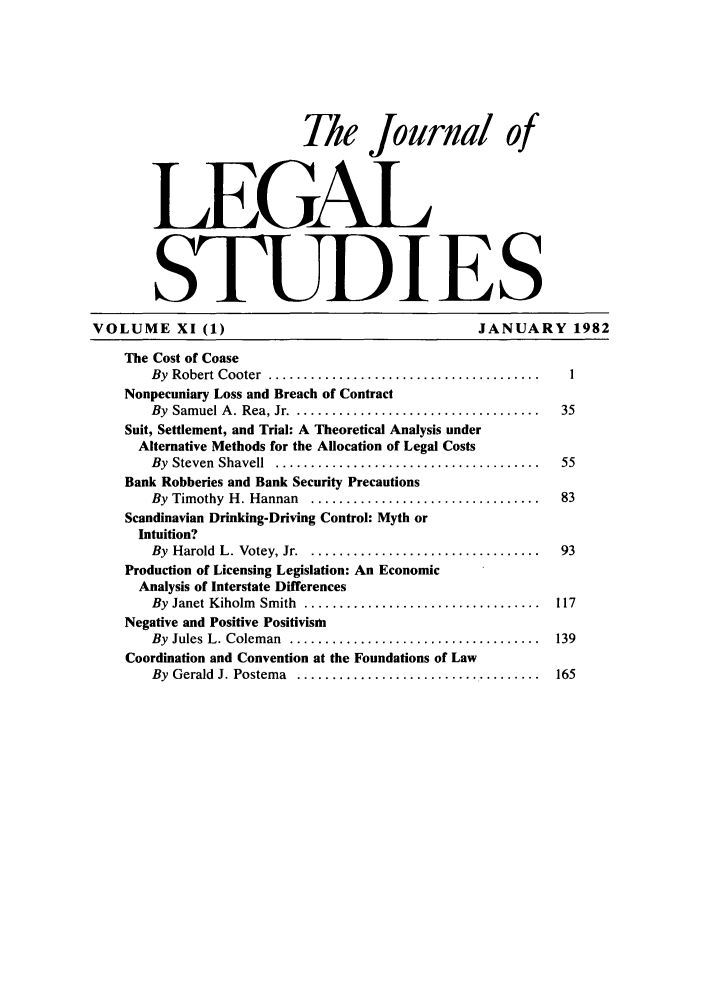 handle is hein.journals/legstud11 and id is 1 raw text is: The Journal of
LEGAL
STUDIES
VOLUME XI (1)                                              JANUARY 1982
The Cost of Coase
By  Robert Cooter  .......................................     1
Nonpecuniary Loss and Breach of Contract
By  Samuel A . Rea, Jr ....................................   35
Suit, Settlement, and Trial: A Theoretical Analysis under
Alternative Methods for the AHocation of Legal Costs
By  Steven  Shavell  ......................................   55
Bank Robberies and Bank Security Precautions
By  Timothy  H. Hannan  .................................     83
Scandinavian Drinking-Driving Control: Myth or
Intuition?
By  Harold  L. Votey, Jr . .................................  93
Production of Licensing Legislation: An Economic
Analysis of Interstate Differences
By  Janet Kiholm  Smith  ..................................  117
Negative and Positive Positivism
By  Jules L. Colem an  ....................................  139
Coordination and Convention at the Foundations of Law
By  Gerald  J. Postema  .......................... .........  165


