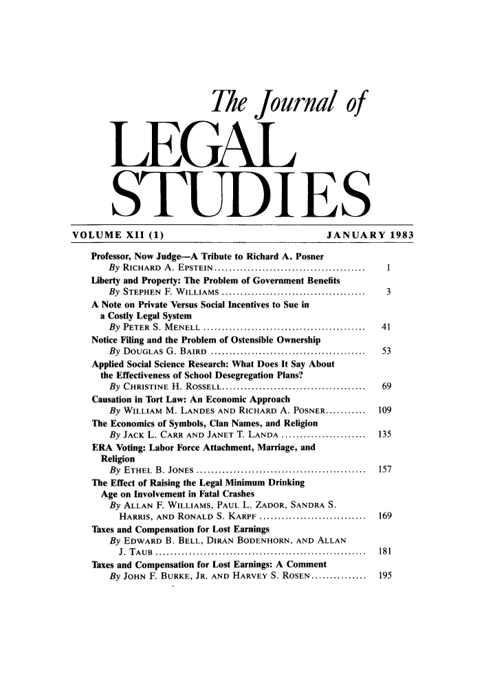 handle is hein.journals/legstud12 and id is 1 raw text is: The journal of
LEGAL
STUDIES
VOLUME XII (1)                                      JANUARY 1983
Professor, Now Judge-A Tribute to Richard A. Posner
By  RICHARD  A . EPSTEIN  .........................................  I
Liberty and Property: The Problem of Government Benefits
By  STEPHEN  F. W ILLIAMS  .......................................  3
A Note on Private Versus Social Incentives to Sue in
a Costly Legal System
By  PETER  S. M ENELL  ............................................  41
Notice Filing and the Problem of Ostensible Ownership
By  DOUGLAS  G . BAIRD  ..........................................  53
Applied Social Science Research: What Does It Say About
the Effectiveness of School Desegregation Plans?
By  CHRISTINE  H . ROSSELL .......................................  69
Causation in Tort Law: An Economic Approach
By WILLIAM M. LANDES AND RICHARD A. POSNER ...........  109
The Economics of Symbols, Clan Names, and Religion
By JACK L. CARR AND JANET T. LANDA .......................  135
ERA Voting: Labor Force Attachment, Marriage, and
Religion
By  ETHEL  B . JONES  ..............................................  157
The Effect of Raising the Legal Minimum Drinking
Age on Involvement in Fatal Crashes
By ALLAN F. WILLIAMS, PAUL L. ZADOR, SANDRA S.
HARRIS, AND  RONALD  S. KARPF .............................  169
Taxes and Compensation for Lost Earnings
By EDWARD B. BELL, DIRAN BODENHORN, AND ALLAN
J.  T A U B  .........................................................  18 1
Taxes and Compensation for Lost Earnings: A Comment
By JOHN F. BURKE, JR. AND HARVEY S. ROSEN ...............  195


