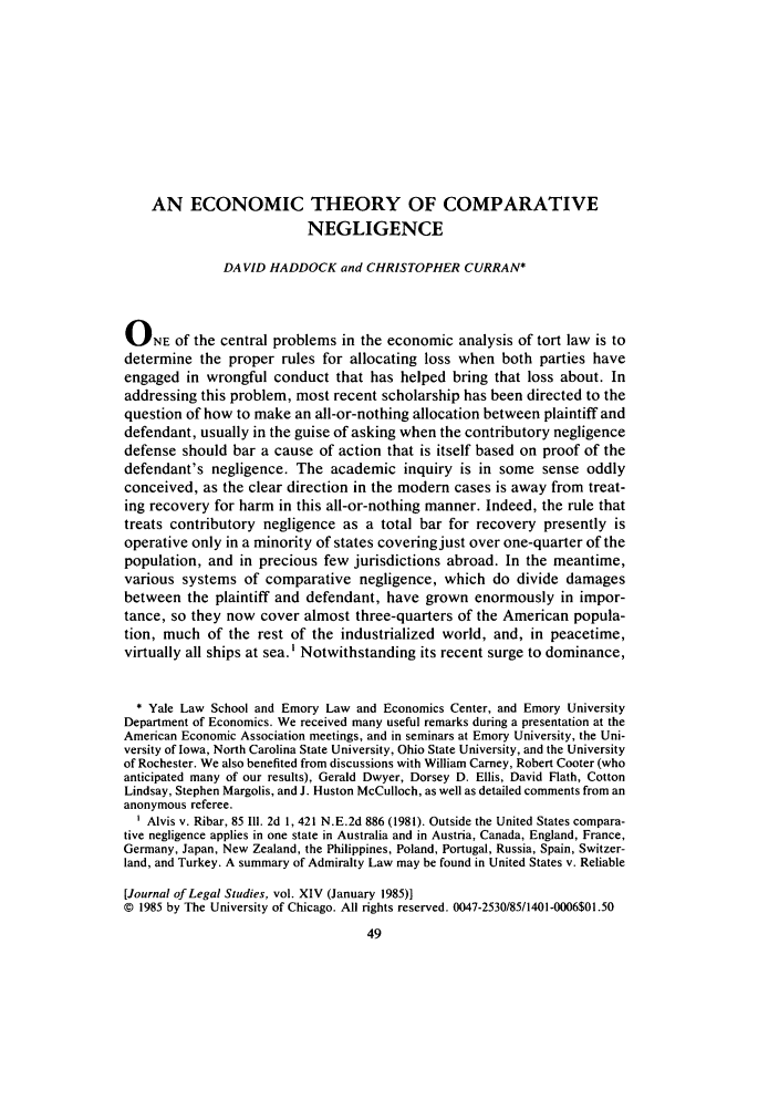 handle is hein.journals/legstud14 and id is 55 raw text is: AN ECONOMIC THEORY OF COMPARATIVE
NEGLIGENCE
DAVID HADDOCK and CHRISTOPHER CURRAN*
ONE of the central problems in the economic analysis of tort law is to
determine the proper rules for allocating loss when both parties have
engaged in wrongful conduct that has helped bring that loss about. In
addressing this problem, most recent scholarship has been directed to the
question of how to make an all-or-nothing allocation between plaintiff and
defendant, usually in the guise of asking when the contributory negligence
defense should bar a cause of action that is itself based on proof of the
defendant's negligence. The academic inquiry is in some sense oddly
conceived, as the clear direction in the modem cases is away from treat-
ing recovery for harm in this all-or-nothing manner. Indeed, the rule that
treats contributory negligence as a total bar for recovery presently is
operative only in a minority of states coveringjust over one-quarter of the
population, and in precious few jurisdictions abroad. In the meantime,
various systems of comparative negligence, which do divide damages
between the plaintiff and defendant, have grown enormously in impor-
tance, so they now cover almost three-quarters of the American popula-
tion, much of the rest of the industrialized world, and, in peacetime,
virtually all ships at sea.' Notwithstanding its recent surge to dominance,
* Yale Law School and Emory Law and Economics Center, and Emory University
Department of Economics. We received many useful remarks during a presentation at the
American Economic Association meetings, and in seminars at Emory University, the Uni-
versity of Iowa, North Carolina State University, Ohio State University, and the University
of Rochester. We also benefited from discussions with William Carney, Robert Cooter (who
anticipated many of our results), Gerald Dwyer, Dorsey D. Ellis, David Flath, Cotton
Lindsay, Stephen Margolis, and J. Huston McCulloch, as well as detailed comments from an
anonymous referee.
Alvis v. Ribar, 85 I11. 2d 1,421 N.E.2d 886 (1981). Outside the United States compara-
tive negligence applies in one state in Australia and in Austria, Canada, England, France,
Germany, Japan, New Zealand, the Philippines, Poland, Portugal, Russia, Spain, Switzer-
land, and Turkey. A summary of Admiralty Law may be found in United States v. Reliable
[Journal of Legal Studies, vol. XIV (January 1985)]
© 1985 by The University of Chicago. All rights reserved. 0047-2530/85/1401-0006$01.50
49


