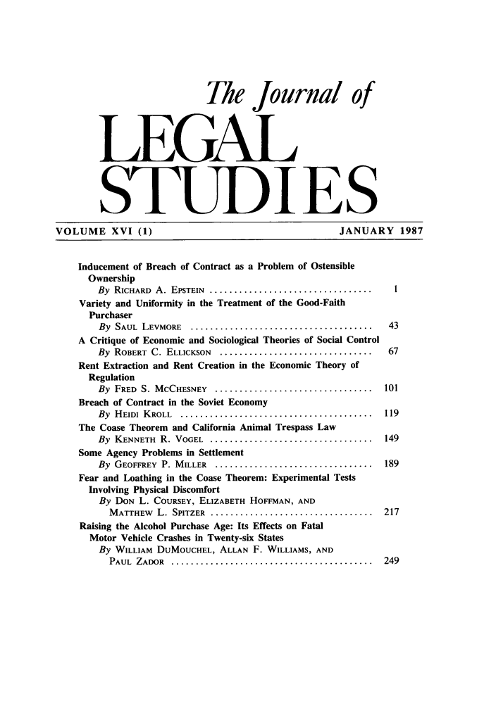 handle is hein.journals/legstud16 and id is 1 raw text is: Thle Journal of
LEGAL
STUDIES
VOLUME XVI (1)                                               JANUARY 1987
Inducement of Breach of Contract as a Problem of Ostensible
Ownership
By RICHARD A. EPSTEIN ......................................    1
Variety and Uniformity in the Treatment of the Good-Faith
Purchaser
By SAUL LEVMORE ......................................... 43
A Critique of Economic and Sociological Theories of Social Control
By ROBERT C. ELLICKSON ................................... 67
Rent Extraction and Rent Creation in the Economic Theory of
Regulation
By FRED S. MCCHESNEY ................................... 101
Breach of Contract in the Soviet Economy
By HEIDI KROLL ........................................... 119
The Coase Theorem and California Animal Trespass Law
By KENNETH R. VOGEL ..................................... 149
Some Agency Problems in Settlement
By GEOFFREY P. MILLER ................................... 189
Fear and Loathing in the Coase Theorem: Experimental Tests
Involving Physical Discomfort
By DON L. COURSEY, ELIZABETH HOFFMAN, AND
MATTHEW L. SPITZER .................................... 217
Raising the Alcohol Purchase Age: Its Effects on Fatal
Motor Vehicle Crashes in Twenty-six States
By WILLIAM DuMOUCHEL, ALLAN F. WILLIAMS, AND
PAUL ZADOR ............................................. 249



